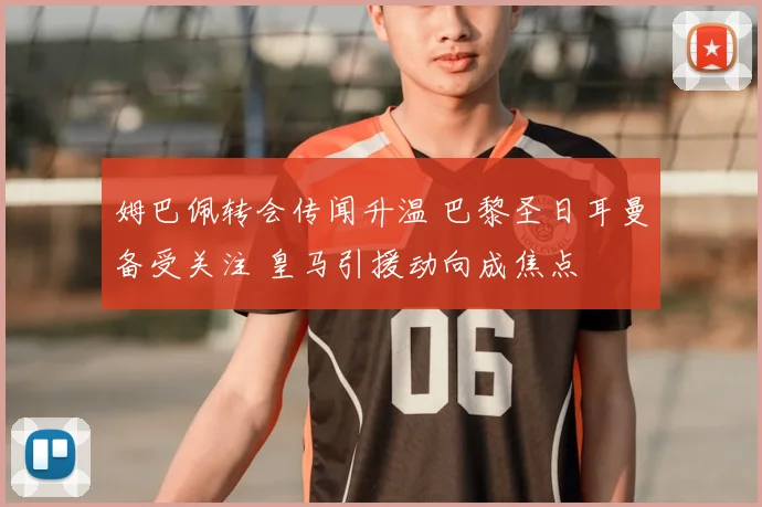 姆巴佩转会传闻升温 巴黎圣日耳曼备受关注 皇马引援动向成焦点