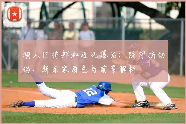 湖人旧将邦加近况曝光：防守拼劲仍，新东家角色与前景解析