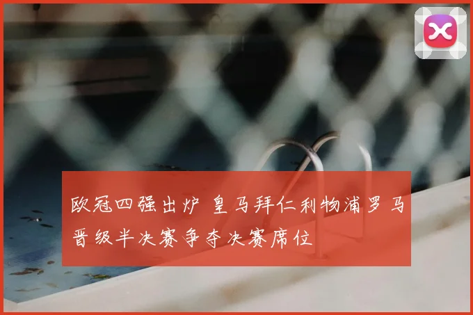 欧冠四强出炉 皇马拜仁利物浦罗马晋级半决赛争夺决赛席位