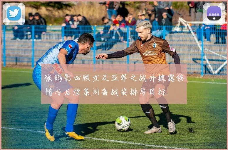 张鸥影回顾女足亚军之战并披露伤情与后续集训备战安排与目标