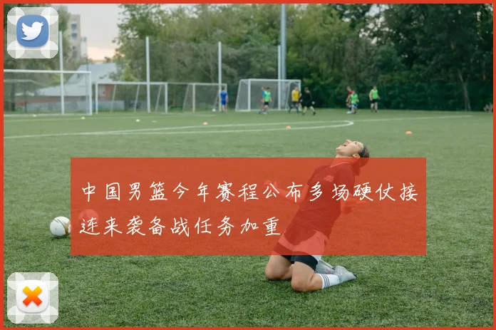 中国男篮今年赛程公布多场硬仗接连来袭备战任务加重