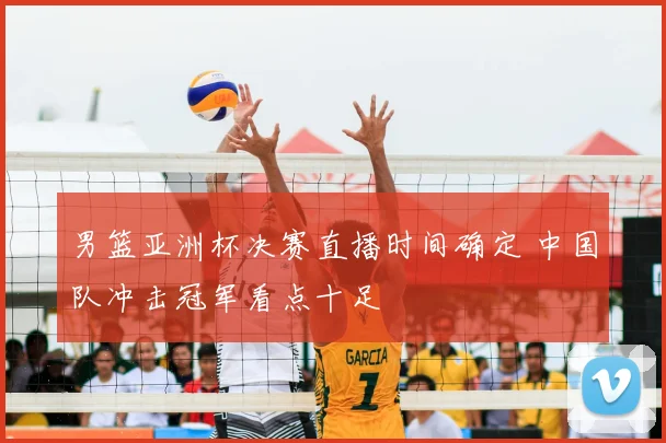 男篮亚洲杯决赛直播时间确定 中国队冲击冠军看点十足