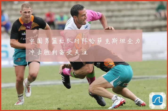 中国男篮红队对阵哈萨克斯坦全力冲击胜利备受关注