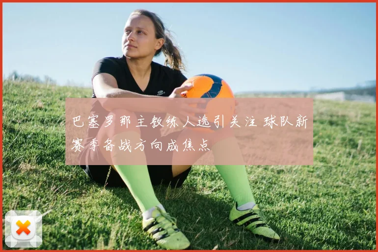 巴塞罗那主教练人选引关注 球队新赛季备战方向成焦点