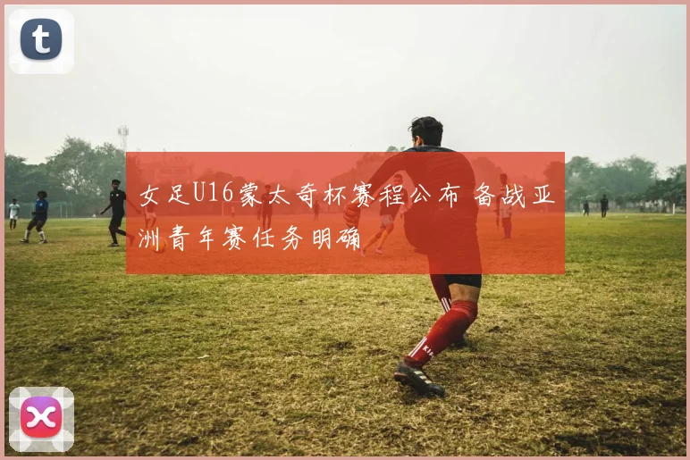 女足U16蒙太奇杯赛程公布 备战亚洲青年赛任务明确
