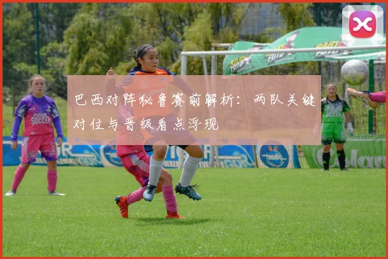 巴西对阵秘鲁赛前解析:两队关键对位与晋级看点浮现