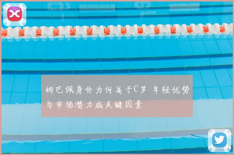 姆巴佩身价为何高于C罗 年轻优势与市场潜力成关键因素