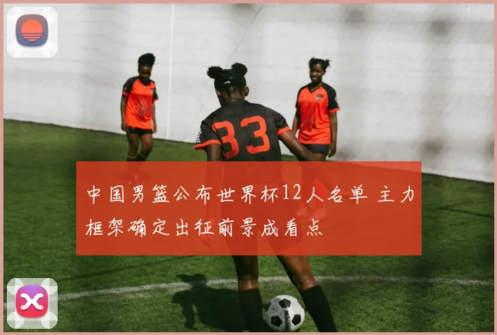 中国男篮公布世界杯12人名单 主力框架确定出征前景成看点