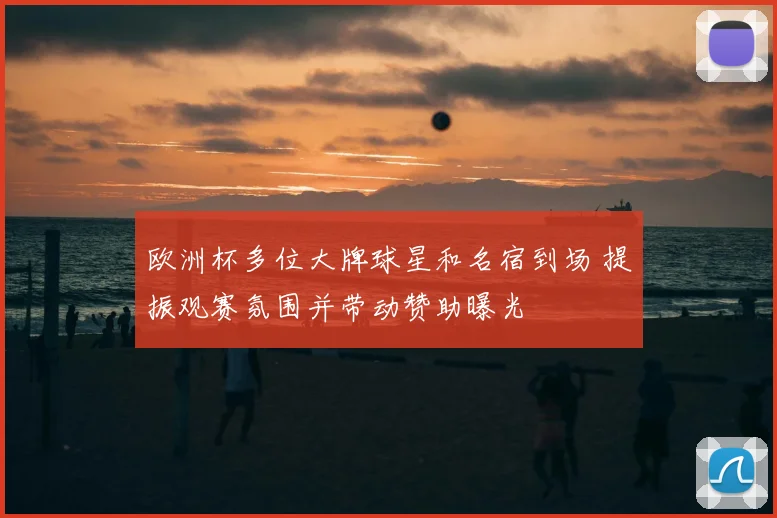 欧洲杯多位大牌球星和名宿到场 提振观赛氛围并带动赞助曝光