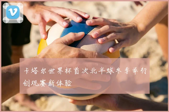 卡塔尔世界杯首次北半球冬季举行创观赛新体验