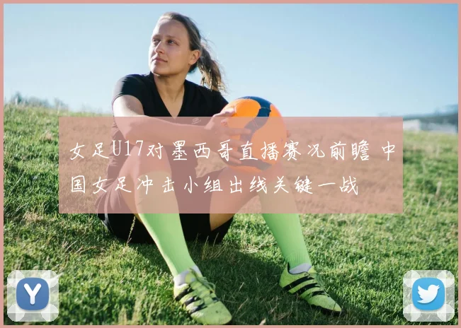 女足U17对墨西哥直播赛况前瞻 中国女足冲击小组出线关键一战