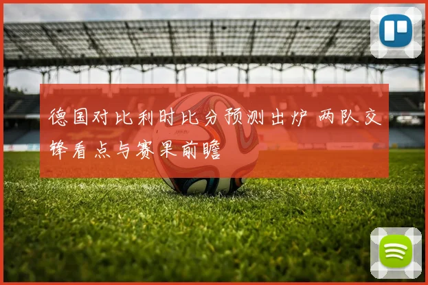 德国对比利时比分预测出炉 两队交锋看点与赛果前瞻