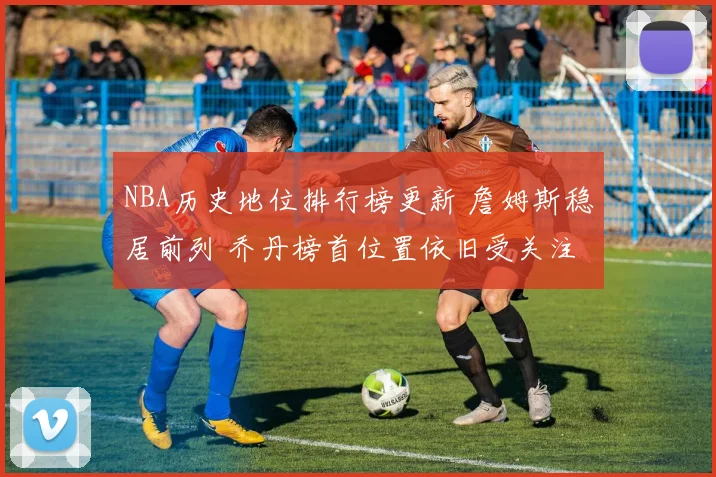 NBA历史地位排行榜更新 詹姆斯稳居前列 乔丹榜首位置依旧受关注