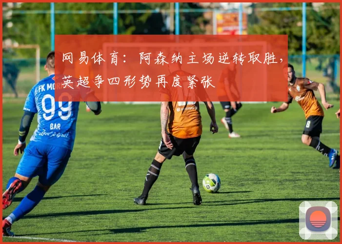网易体育:阿森纳主场逆转取胜,英超争四形势再度紧张