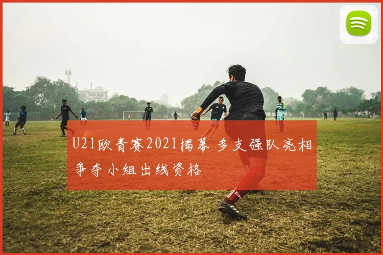 U21欧青赛2021揭幕 多支强队亮相争夺小组出线资格