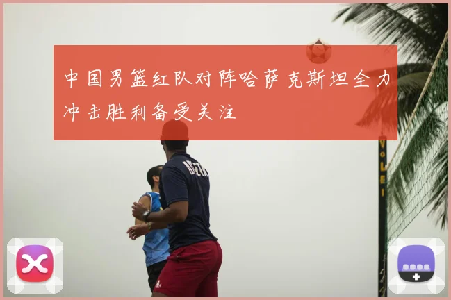 中国男篮红队对阵哈萨克斯坦全力冲击胜利备受关注