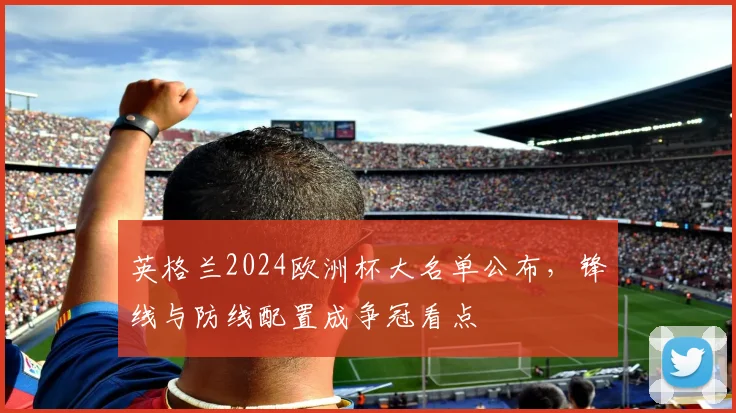 英格兰2024欧洲杯大名单公布，锋线与防线配置成争冠看点