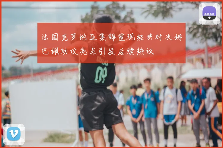 法国克罗地亚集锦重现经典对决姆巴佩助攻亮点引发后续热议