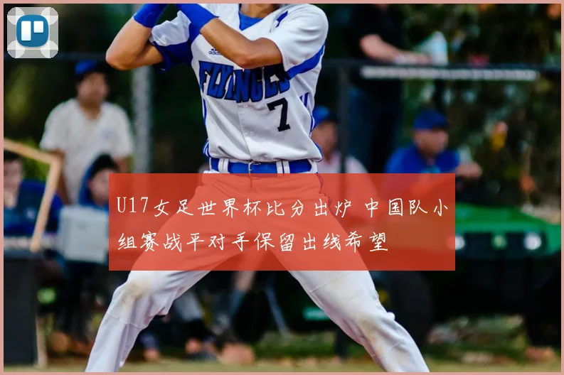 U17女足世界杯比分出炉 中国队小组赛战平对手保留出线希望