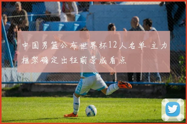 中国男篮公布世界杯12人名单 主力框架确定出征前景成看点