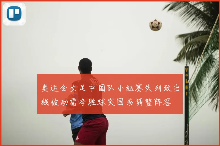 奥运会女足中国队小组赛失利致出线被动需净胜球突围或调整阵容