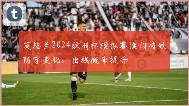 英格兰2024欧洲杯模拟赛换门将致防守变化，出线概率提升