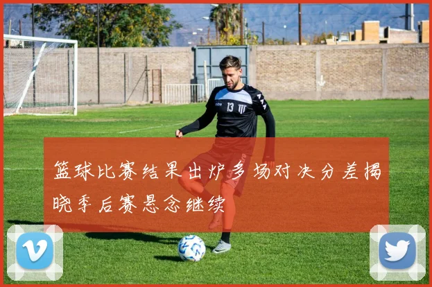 篮球比赛结果出炉多场对决分差揭晓季后赛悬念继续
