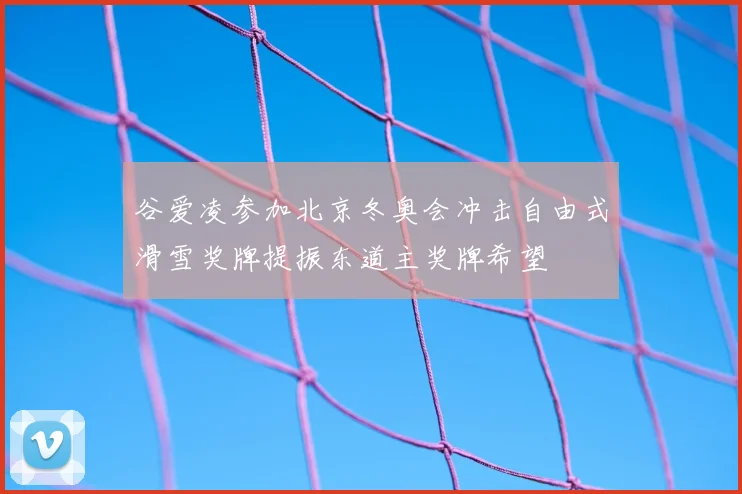 谷爱凌参加北京冬奥会冲击自由式滑雪奖牌提振东道主奖牌希望