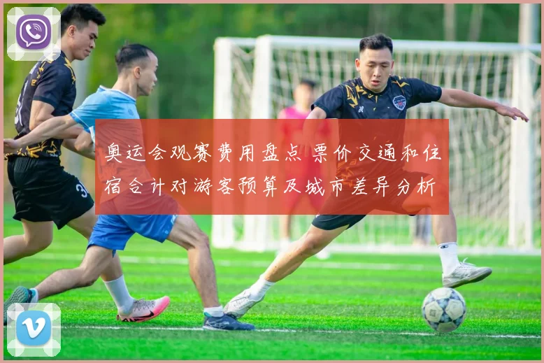 奥运会观赛费用盘点 票价交通和住宿合计对游客预算及城市差异分析