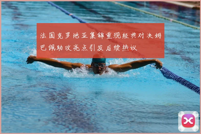 法国克罗地亚集锦重现经典对决姆巴佩助攻亮点引发后续热议