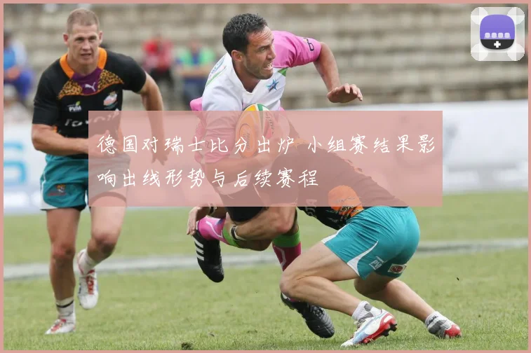 德国对瑞士比分出炉 小组赛结果影响出线形势与后续赛程