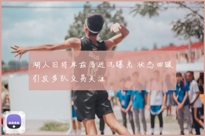 湖人旧将库兹马近况曝光 状态回暖引发多队交易关注