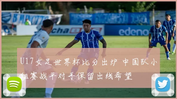 U17女足世界杯比分出炉 中国队小组赛战平对手保留出线希望
