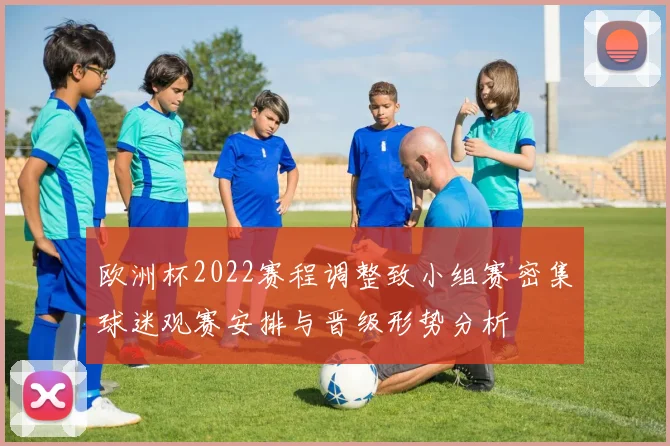 欧洲杯2022赛程调整致小组赛密集球迷观赛安排与晋级形势分析
