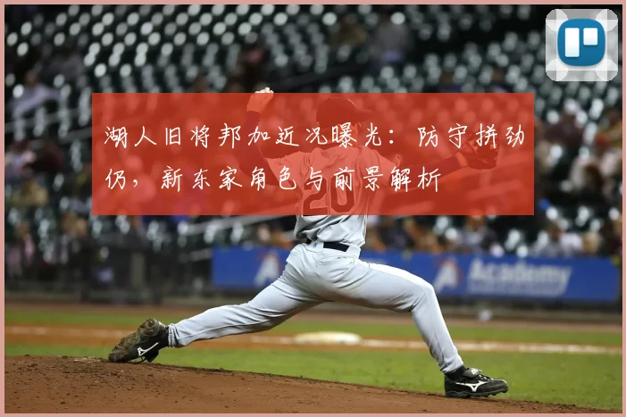 湖人旧将邦加近况曝光：防守拼劲仍，新东家角色与前景解析