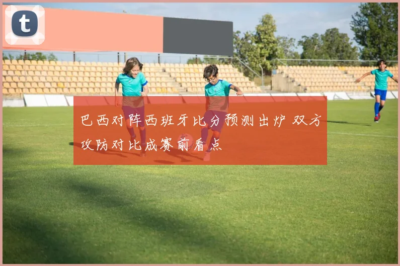 巴西对阵西班牙比分预测出炉 双方攻防对比成赛前看点