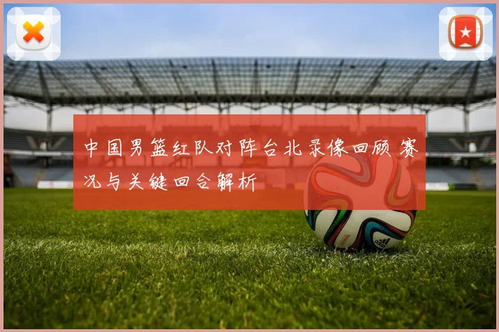 中国男篮红队对阵台北录像回顾 赛况与关键回合解析