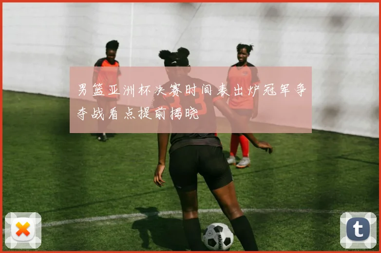 男篮亚洲杯决赛时间表出炉冠军争夺战看点提前揭晓