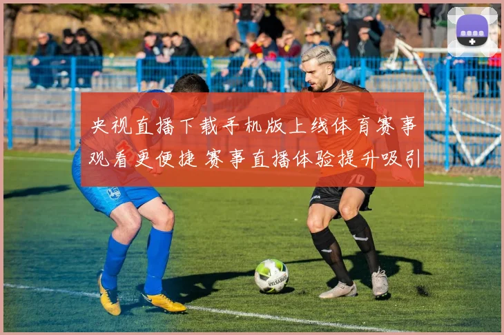 央视直播下载手机版上线体育赛事观看更便捷 赛事直播体验提升吸引球迷关注
