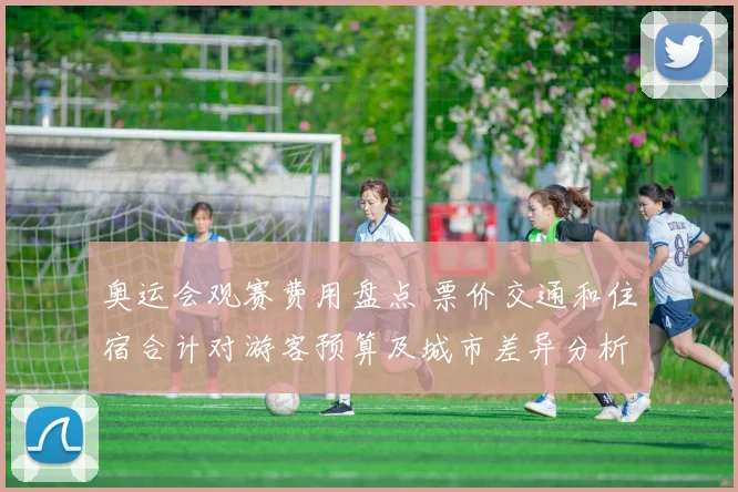 奥运会观赛费用盘点 票价交通和住宿合计对游客预算及城市差异分析