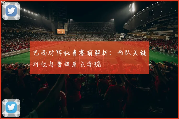 巴西对阵秘鲁赛前解析:两队关键对位与晋级看点浮现
