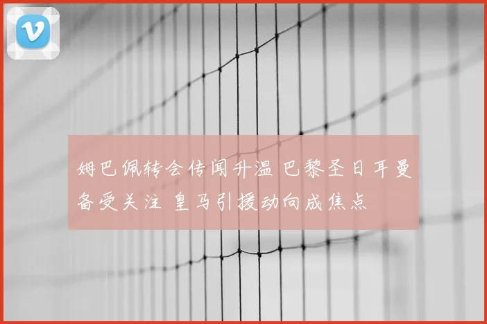姆巴佩转会传闻升温 巴黎圣日耳曼备受关注 皇马引援动向成焦点