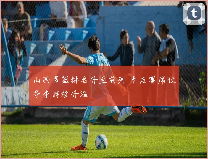 山西男篮排名升至前列 季后赛席位争夺持续升温