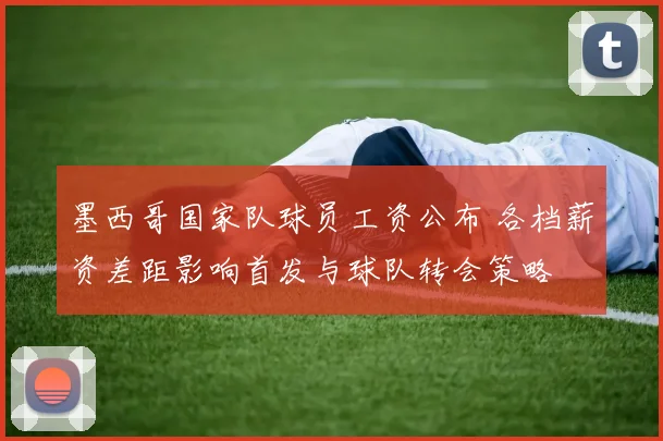 墨西哥国家队球员工资公布 各档薪资差距影响首发与球队转会策略