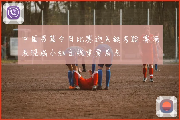 中国男篮今日比赛迎关键考验 赛场表现成小组出线重要看点