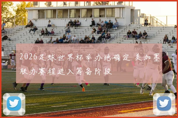 2026足球世界杯举办地确定 美加墨联办赛程进入筹备阶段