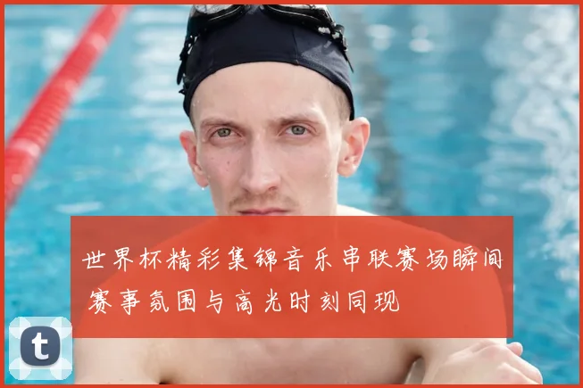 世界杯精彩集锦音乐串联赛场瞬间 赛事氛围与高光时刻同现