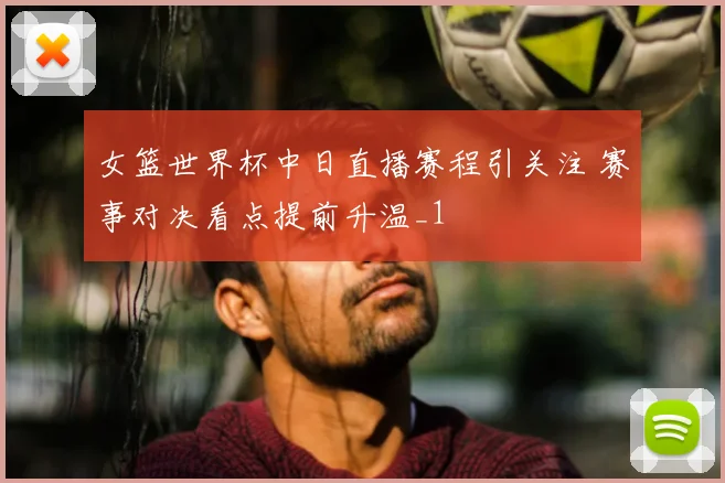 女篮世界杯中日直播赛程引关注 赛事对决看点提前升温_1