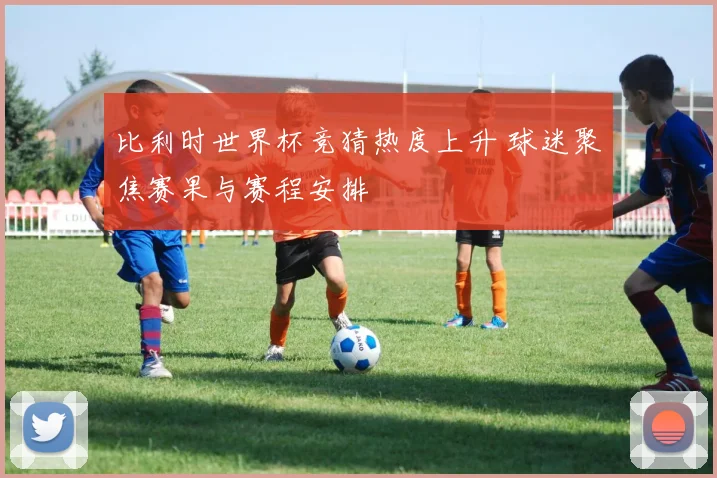 比利时世界杯竞猜热度上升 球迷聚焦赛果与赛程安排