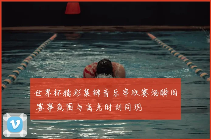 世界杯精彩集锦音乐串联赛场瞬间 赛事氛围与高光时刻同现